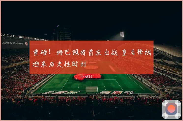 重磅！姆巴佩将首发出战 皇马锋线迎来历史性时刻