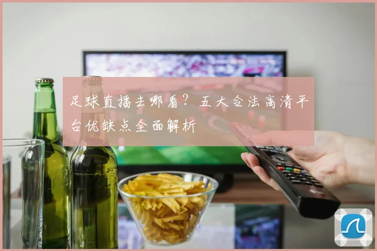 足球直播去哪看？五大合法高清平台优缺点全面解析