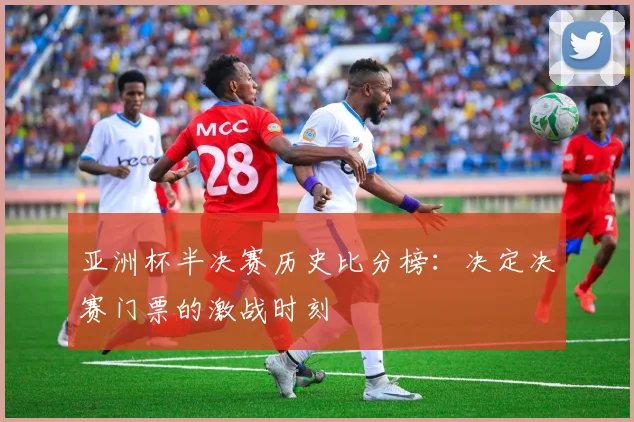亚洲杯半决赛历史比分榜：决定决赛门票的激战时刻