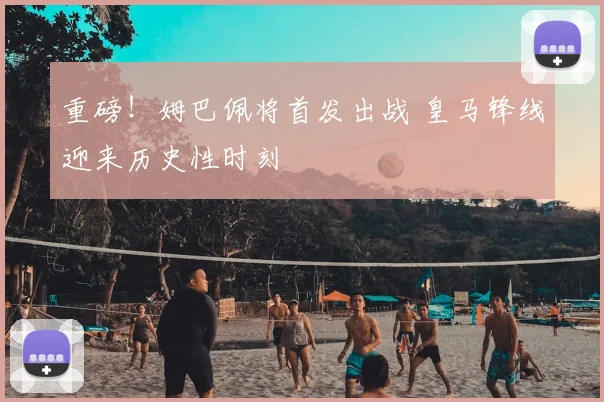 重磅！姆巴佩将首发出战 皇马锋线迎来历史性时刻