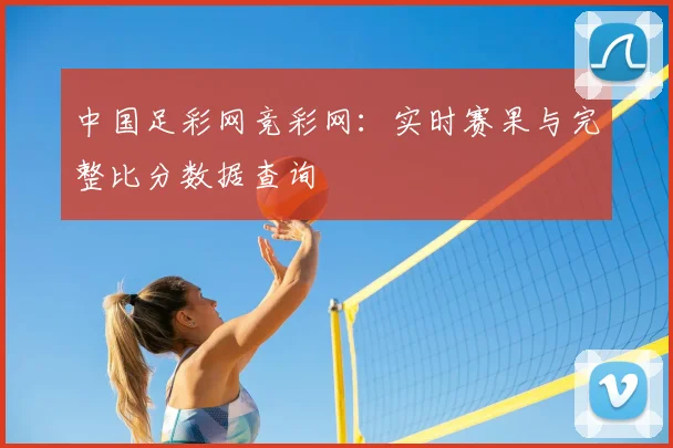 中国足彩网竞彩网：实时赛果与完整比分数据查询