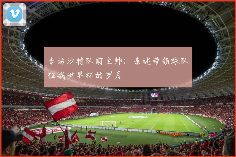 专访沙特队前主帅：亲述带领球队征战世界杯的岁月