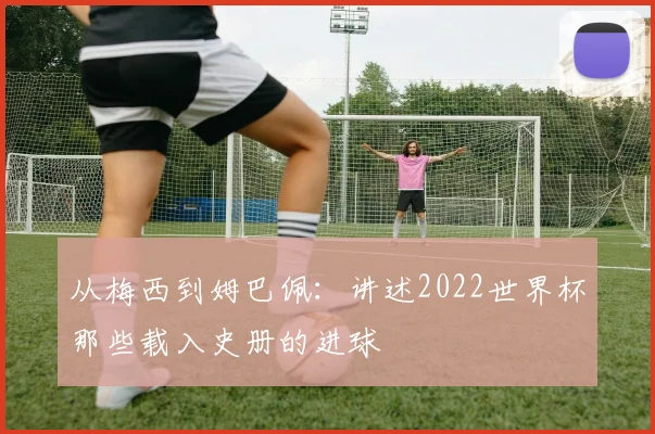 从梅西到姆巴佩：讲述2022世界杯那些载入史册的进球