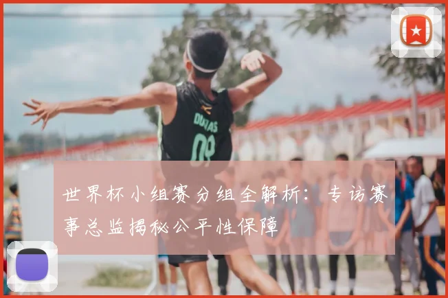 世界杯小组赛分组全解析:专访赛事总监揭秘公平性保障