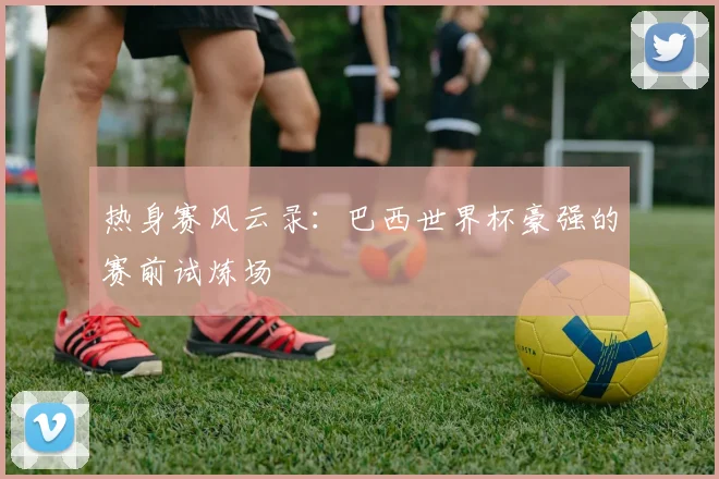 热身赛风云录：巴西世界杯豪强的赛前试炼场