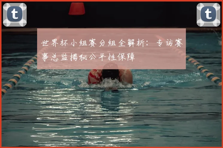 世界杯小组赛分组全解析:专访赛事总监揭秘公平性保障