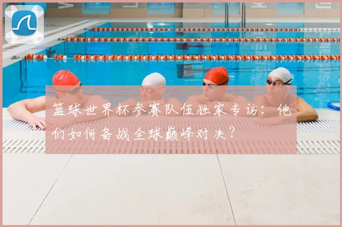 篮球世界杯参赛队伍独家专访:他们如何备战全球巅峰对决?