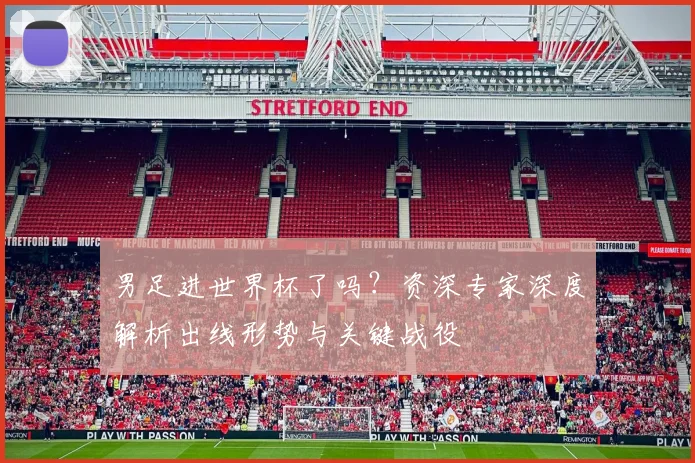 男足进世界杯了吗？资深专家深度解析出线形势与关键战役