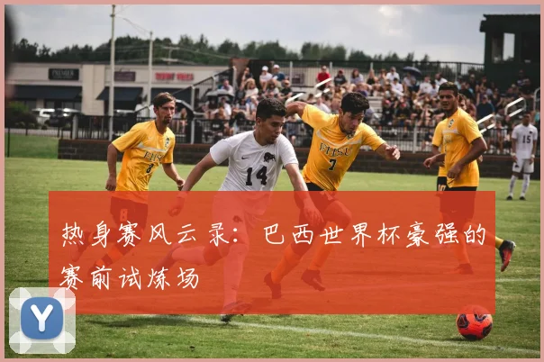 热身赛风云录:巴西世界杯豪强的赛前试炼场