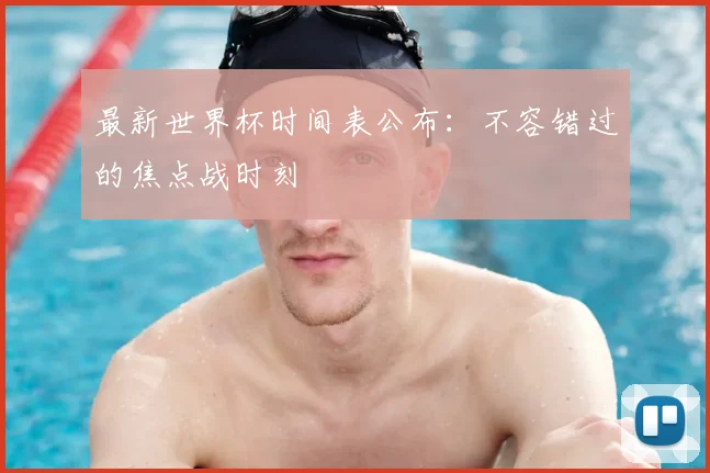 最新世界杯时间表公布：不容错过的焦点战时刻