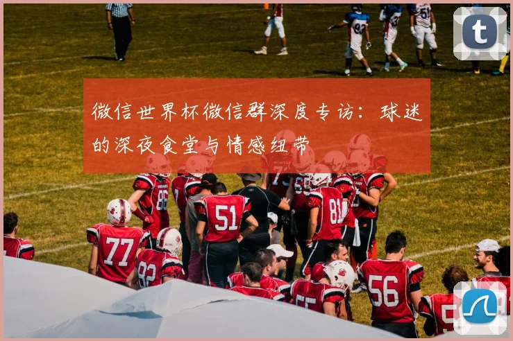 微信世界杯微信群深度专访：球迷的深夜食堂与情感纽带