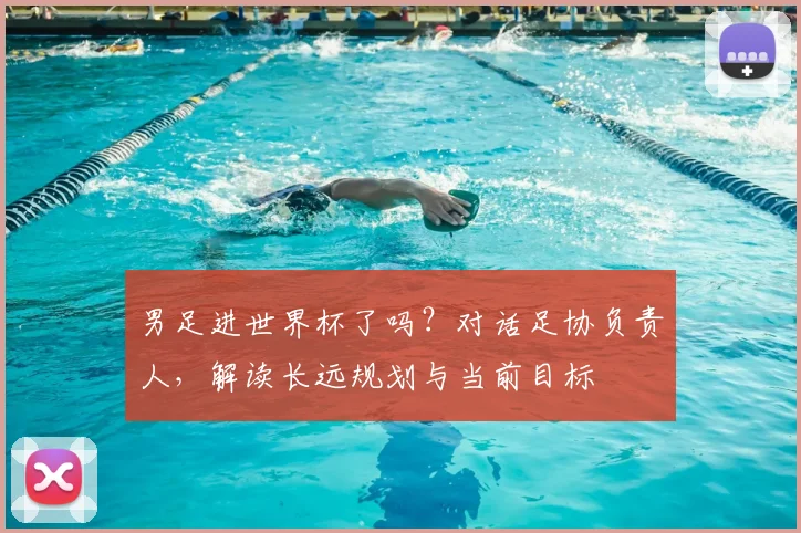 男足进世界杯了吗？对话足协负责人，解读长远规划与当前目标