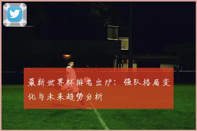 最新世界杯排名出炉：强队格局变化与未来趋势分析