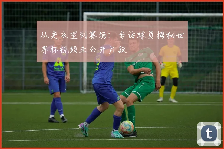 从更衣室到赛场:专访球员揭秘世界杯视频未公开片段